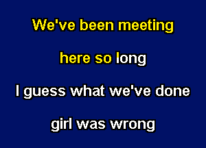 We've been meeting
here so long

I guess what we've done

girl was wrong