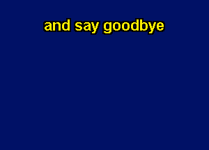 and say goodbye