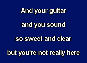 And your guitar
and you sound

so sweet and clear

but you're not really here