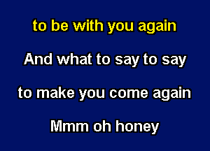 to be with you again

And what to say to say

to make you come again

Mmm oh honey