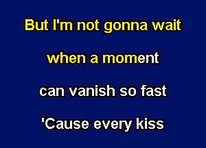 But I'm not gonna wait
when a moment

can vanish so fast

'Cause every kiss