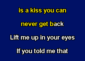 is a kiss you can

never get back

Lift me up in your eyes

If you told me that