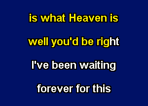 is what Heaven is

well you'd be right

I've been waiting

forever for this