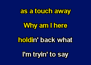 as a touch away
Why am I here

holdin' back what

I'm tryin' to say