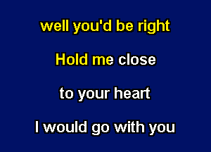 well you'd be right
Hold me close

to your heart

I would go with you