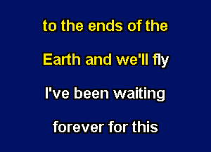 to the ends of the

Earth and we'll fly

I've been waiting

forever for this