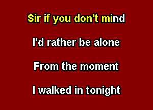 Sir if you don't mind
I'd rather be alone

From the moment

I walked in tonight