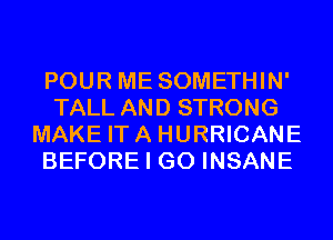 POUR ME SOMETHIN'
TALL AND STRONG
MAKE ITA HURRICANE
BEFORE I GO INSANE