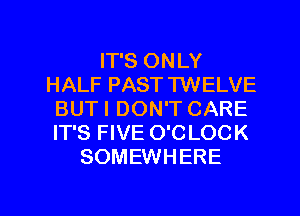 IT'S ONLY
HALF PAST TWELVE
BUTI DON'T CARE
IT'S FIVE O'C LOCK
SOMEWHERE

g