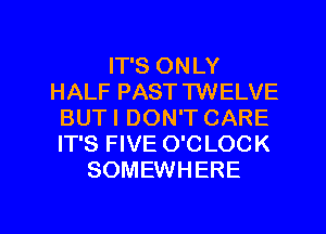 IT'S ONLY
HALF PAST TWELVE
BUTI DON'T CARE
IT'S FIVE O'C LOCK
SOMEWHERE

g