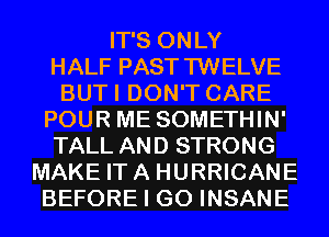 IT'S ONLY
HALF PASTTWELVE
BUTI DON'T CARE
POUR ME SOMETHIN'
TALL AND STRONG
MAKE ITA HURRICANE
BEFORE I GO INSANE