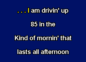 . . . I am drivin' up

85 in the
Kind of mornin' that

lasts all afternoon
