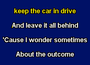 keep the car in drive
And leave it all behind
'Cause I wonder sometimes

About the outcome