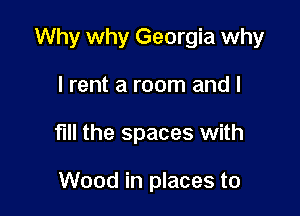 Why why Georgia why

I rent a room and I
fill the spaces with

Wood in places to
