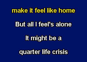 make it feel like home

But all I feel's alone

It might be a

quarter life crisis