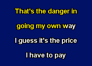 That's the danger in

going my own way

I guess it's the price

I have to pay