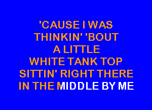 'CAUSE I WAS
THINKIN' 'BOUT
A LITTLE
WHITE TANKTOP
SITI'IN' RIGHT THERE
IN THE MIDDLE BY ME