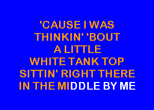 'CAUSE I WAS
THINKIN' 'BOUT
A LITTLE
WHITE TANKTOP
SITI'IN' RIGHT THERE
IN THE MIDDLE BY ME