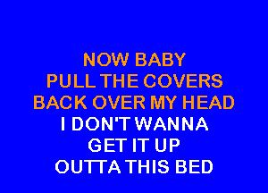 NOW BABY
PULL THE COVERS
BACK OVER MY HEAD
I DON'T WANNA
GET IT UP
OUTTA THIS BED