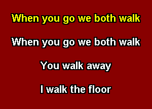 When you go we both walk

When you go we both walk
You walk away

I walk the floor