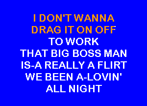 I DON'T WANNA
DRAG IT ON OFF
TO WORK
THAT BIG BOSS MAN
lS-A REALLY A FLIRT
WE BEEN A-LOVIN'
ALL NIGHT