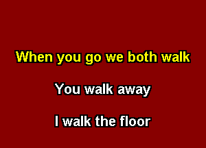 When you go we both walk

You walk away

I walk the floor