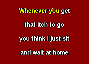 Whenever y'ou get

that itch to go
you think ljust sit

and wait at home