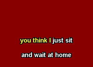 you think ljust sit

and wait at home