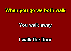 When you go we both walk

You walk away

I walk the floor