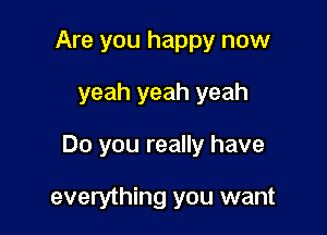 Are you happy now
yeah yeah yeah

Do you really have

everything you want