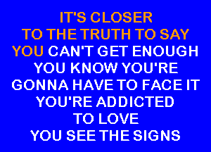 IT'S CLOSER
TO THE TRUTH TO SAY
YOU CAN'T GET ENOUGH
YOU KNOW YOU'RE
GONNA HAVE TO FACE IT
YOU'RE ADDICTED
TO LOVE
YOU SEE THESIGNS
