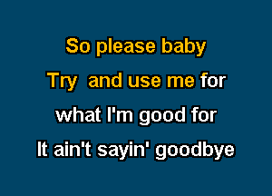 So please baby
Try and use me for

what I'm good for

It ain't sayin' goodbye