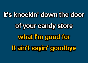 It's knockin' down the door
of your candy store

what I'm good for

It ain't sayin' goodbye