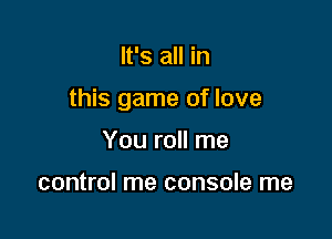 It's all in

this game of love

You roll me

control me console me