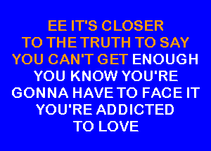 EE IT'S CLOSER
TO THE TRUTH TO SAY
YOU CAN'T GET ENOUGH
YOU KNOW YOU'RE
GONNA HAVE TO FACE IT
YOU'RE ADDICTED
TO LOVE