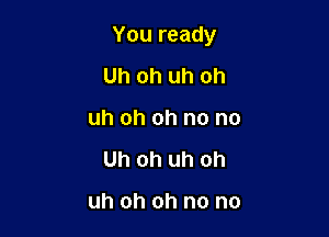 You ready

Uh oh uh oh
uh oh oh no no
Uh oh uh oh

uh oh oh no no