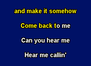 and make it somehow

Come back to me

Can you hear me

Hear me callin'