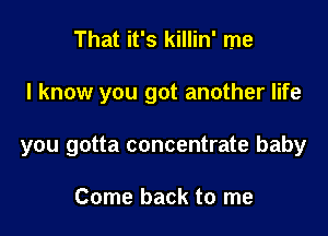 That it's killin' me

I know you got another life

you gotta concentrate baby

Come back to me