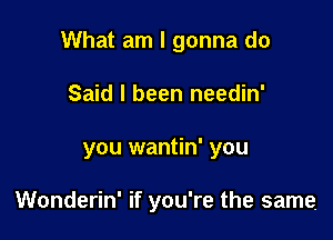 What am I gonna do
Said I been needin'

you wantin' you

Wonderin' if you're the same