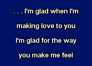 . . . I'm glad when I'm

making love to you

I'm glad for the way

you make me feel