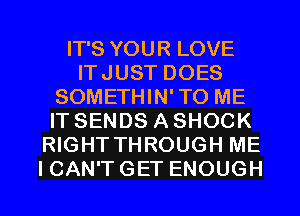 IT'S YOUR LOVE
ITJUST DOES
SOMETHIN'TO ME
IT SENDS A SHOCK
RIGHT THROUGH ME
I CAN'T GET ENOUGH