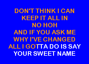 DON'T THINK I CAN
KEEP IT ALL IN
NO HOH
AND IF YOU ASK ME
WHY I'VECHANGED
ALL I GOTTA DO IS SAY
YOUR SWEET NAME