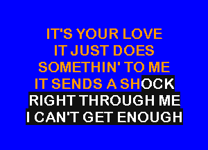 IT'S YOUR LOVE
ITJUST DOES
SOMETHIN'TO ME
IT SENDS A SHOCK
RIGHT THROUGH ME
I CAN'T GET ENOUGH