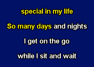 special in my life

So many days and nights

I get on the go

while I sit and wait