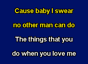 Cause baby I swear

no other man can do

The things that you

do when you love me