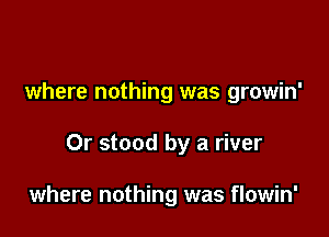 where nothing was growin'

Or stood by a river

where nothing was flowin'
