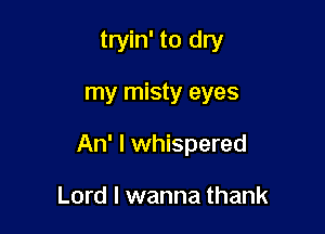 tryin' to dry

my misty eyes

An' I whispered

Lord I wanna thank