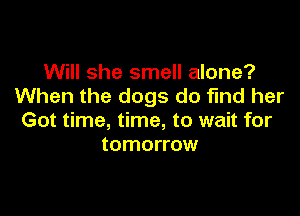 Will she smell alone?
When the dogs do find her

Got time, time, to wait for
tomorrow