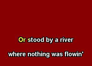 Or stood by a river

where nothing was flowin'