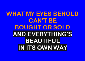 WHAT MY EYES BEHOLD
CAN'T BE
BOUGHT 0R SOLD
AND EVERYTHING'S
BEAUTIFUL
IN ITS OWN WAY